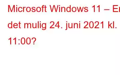 Microsoft Windows 11 – Er det mulig 24. juni 2021 kl. 11:00?