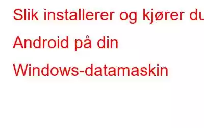 Slik installerer og kjører du Android på din Windows-datamaskin