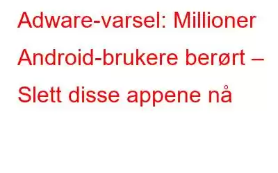 Adware-varsel: Millioner Android-brukere berørt – Slett disse appene nå