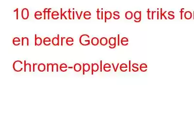 10 effektive tips og triks for en bedre Google Chrome-opplevelse