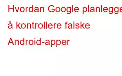 Hvordan Google planlegger å kontrollere falske Android-apper