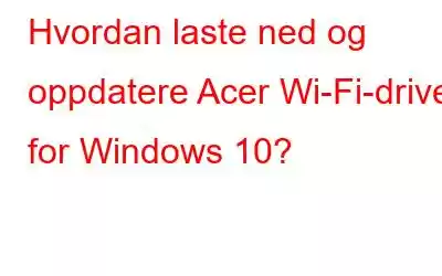 Hvordan laste ned og oppdatere Acer Wi-Fi-driver for Windows 10?