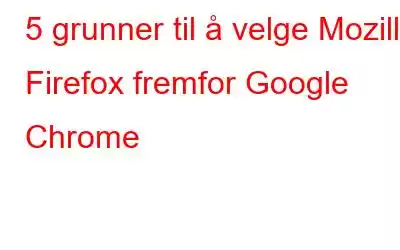 5 grunner til å velge Mozilla Firefox fremfor Google Chrome