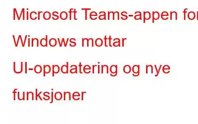 Microsoft Teams-appen for Windows mottar UI-oppdatering og nye funksjoner