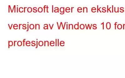 Microsoft lager en eksklusiv versjon av Windows 10 for profesjonelle