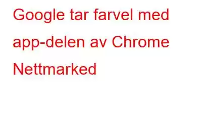 Google tar farvel med app-delen av Chrome Nettmarked