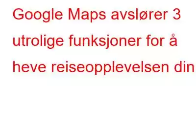 Google Maps avslører 3 utrolige funksjoner for å heve reiseopplevelsen din