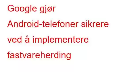 Google gjør Android-telefoner sikrere ved å implementere fastvareherding