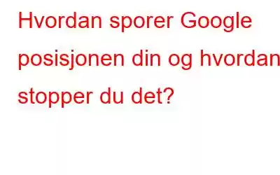 Hvordan sporer Google posisjonen din og hvordan stopper du det?