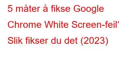 5 måter å fikse Google Chrome White Screen-feil? Slik fikser du det (2023)