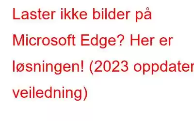 Laster ikke bilder på Microsoft Edge? Her er løsningen! (2023 oppdatert veiledning)