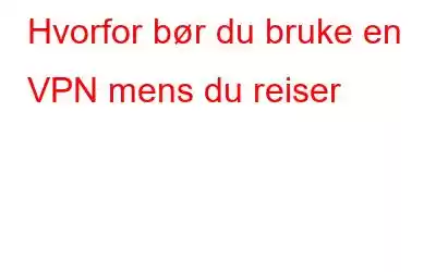 Hvorfor bør du bruke en VPN mens du reiser