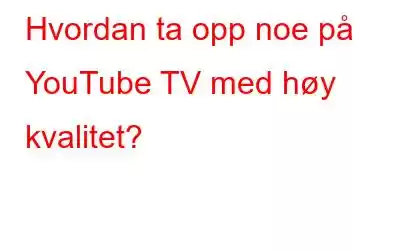 Hvordan ta opp noe på YouTube TV med høy kvalitet?