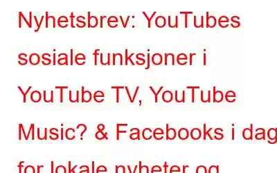 Nyhetsbrev: YouTubes sosiale funksjoner i YouTube TV, YouTube Music? & Facebooks i dag for lokale nyheter og begivenheter