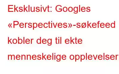 Eksklusivt: Googles «Perspectives»-søkefeed kobler deg til ekte menneskelige opplevelser