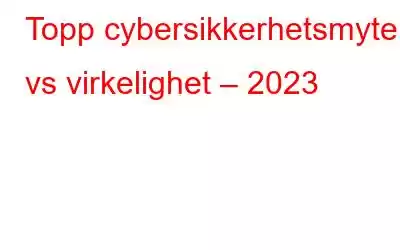 Topp cybersikkerhetsmyter vs virkelighet – 2023