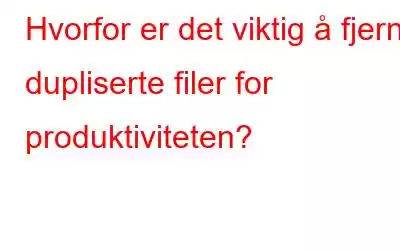 Hvorfor er det viktig å fjerne dupliserte filer for produktiviteten?