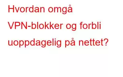 Hvordan omgå VPN-blokker og forbli uoppdagelig på nettet?