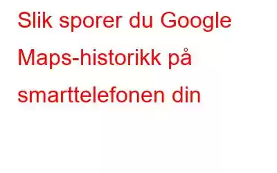 Slik sporer du Google Maps-historikk på smarttelefonen din