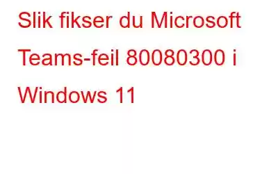 Slik fikser du Microsoft Teams-feil 80080300 i Windows 11