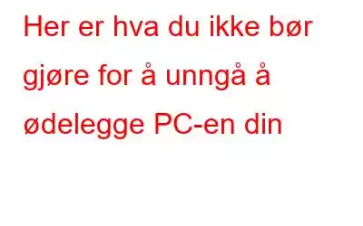 Her er hva du ikke bør gjøre for å unngå å ødelegge PC-en din