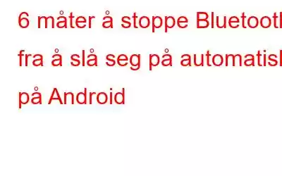 6 måter å stoppe Bluetooth fra å slå seg på automatisk på Android