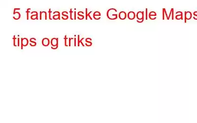 5 fantastiske Google Maps tips og triks