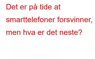 Det er på tide at smarttelefoner forsvinner, men hva er det neste?