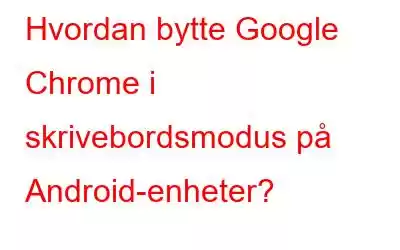 Hvordan bytte Google Chrome i skrivebordsmodus på Android-enheter?