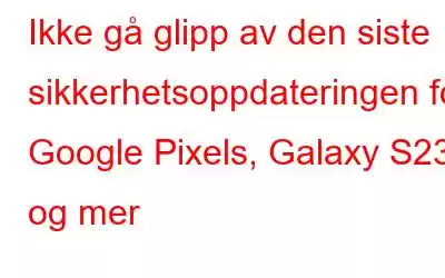 Ikke gå glipp av den siste sikkerhetsoppdateringen for Google Pixels, Galaxy S23 og mer