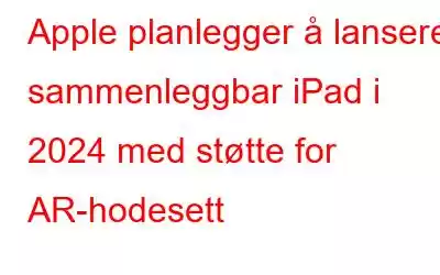 Apple planlegger å lansere sammenleggbar iPad i 2024 med støtte for AR-hodesett