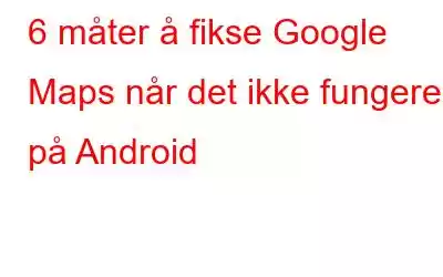 6 måter å fikse Google Maps når det ikke fungerer på Android