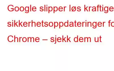 Google slipper løs kraftige sikkerhetsoppdateringer for Chrome – sjekk dem ut