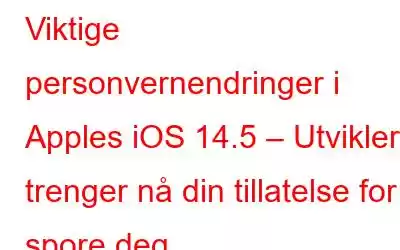 Viktige personvernendringer i Apples iOS 14.5 – Utviklere trenger nå din tillatelse for å spore deg