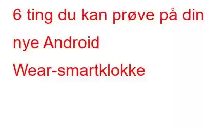 6 ting du kan prøve på din nye Android Wear-smartklokke