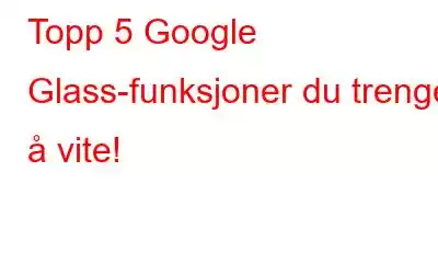 Topp 5 Google Glass-funksjoner du trenger å vite!