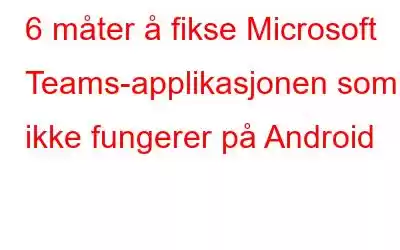 6 måter å fikse Microsoft Teams-applikasjonen som ikke fungerer på Android