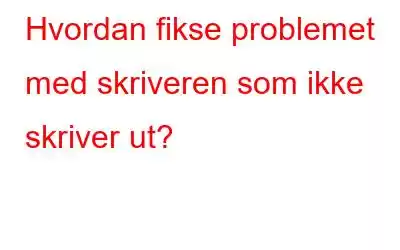 Hvordan fikse problemet med skriveren som ikke skriver ut?