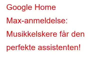 Google Home Max-anmeldelse: Musikkelskere får den perfekte assistenten!