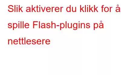 Slik aktiverer du klikk for å spille Flash-plugins på nettlesere