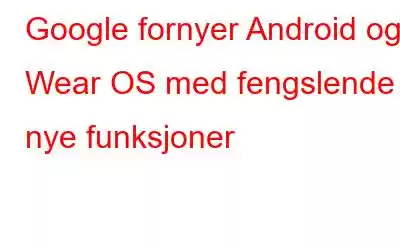 Google fornyer Android og Wear OS med fengslende nye funksjoner