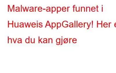 Malware-apper funnet i Huaweis AppGallery! Her er hva du kan gjøre