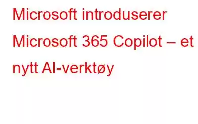 Microsoft introduserer Microsoft 365 Copilot – et nytt AI-verktøy