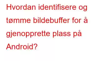 Hvordan identifisere og tømme bildebuffer for å gjenopprette plass på Android?