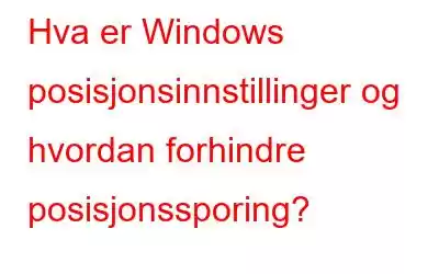 Hva er Windows posisjonsinnstillinger og hvordan forhindre posisjonssporing?